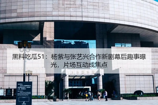 黑料吃瓜51：杨紫与张艺兴合作新剧幕后趣事曝光，片场互动成焦点