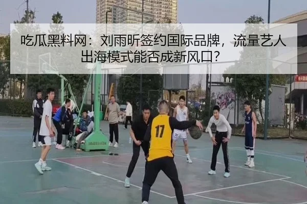 吃瓜黑料网：刘雨昕签约国际品牌，流量艺人出海模式能否成新风口？